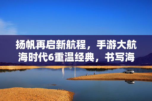 扬帆再启新航程,手游大航海时代6重温经典,书写海洋史诗新篇章,大航海时代6手游扬帆再启,重温经典续写海洋史诗新篇