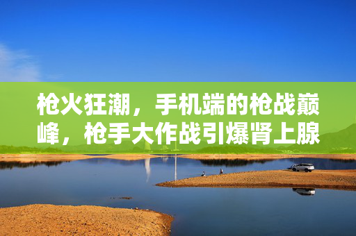 枪火狂潮,手机端的枪战巅峰,枪手大作战引爆肾上腺素!枪火狂潮,手机端枪战巅峰,引爆肾上腺素!