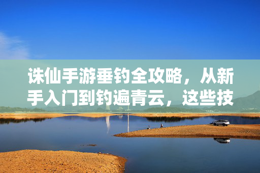 诛仙手游垂钓全攻略，从新手入门到钓遍青云，这些技巧你必须知道，诛仙手游垂钓全攻略，从新手入门到钓遍青云必备技巧