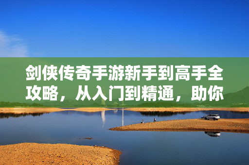 剑侠传奇手游新手到高手全攻略，从入门到精通，助你纵横江湖！剑侠传奇手游新手到高手全攻略，从入门到精通纵横江湖