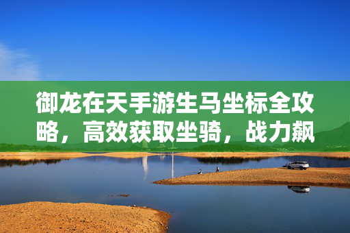 御龙在天手游生马坐标全攻略，高效获取坐骑，战力飙升指南，御龙在天手游生马坐标全攻略，高效获取坐骑战力飙升