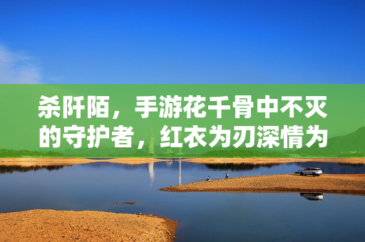 杀阡陌，手游花千骨中不灭的守护者，红衣为刃深情为盾，杀阡陌，红衣为刃深情为盾的不灭守护者