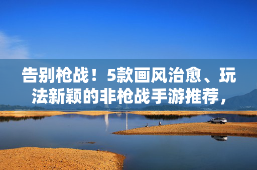 告别枪战!5款画风治愈、玩法新颖的非枪战手游推荐,告别枪战!5款画风治愈、玩法新颖的非枪战手游