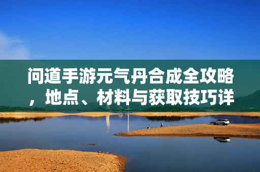 问道手游元气丹合成全攻略，地点、材料与获取技巧详解，问道手游元气丹合成全攻略，地点、材料与获取技巧详解
