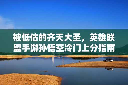 被低估的齐天大圣,英雄联盟手游孙悟空冷门上分指南,被低估的齐天大圣,英雄联盟手游孙悟空冷门上分指南