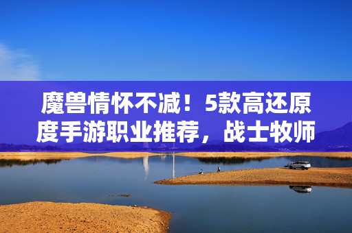 魔兽情怀不减!5款高还原度手游职业推荐,战士牧师法师都有,魔兽情怀不减!5款高还原度手游经典职业推荐
