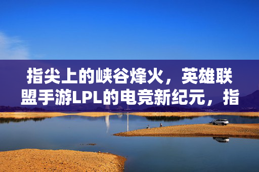 指尖上的峡谷烽火,英雄联盟手游LPL的电竞新纪元,指尖上的峡谷烽火,英雄联盟手游LPL电竞新纪元