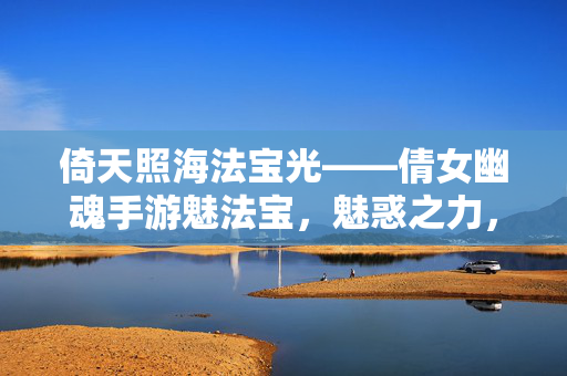 倚天照海法宝光——倩女幽魂手游魅法宝，魅惑之力，纵横三界，倚天照海魅法宝，倩女幽魂魅惑纵横三界