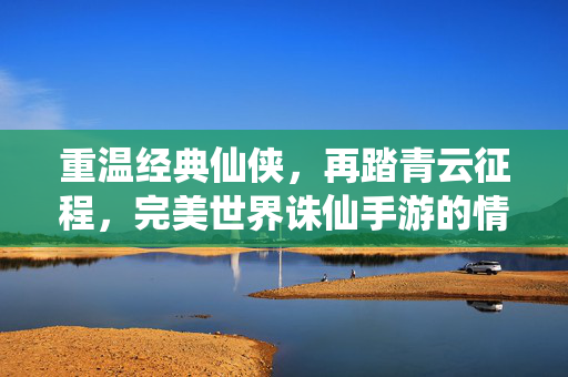 重温经典仙侠，再踏青云征程，完美世界诛仙手游的情怀与新生，诛仙手游，青云再启，经典情怀与新生共燃