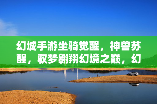 幻城手游坐骑觉醒，神兽苏醒，驭梦翱翔幻境之巅，幻城手游，坐骑觉醒神兽苏醒，驭梦翱翔幻境之巅