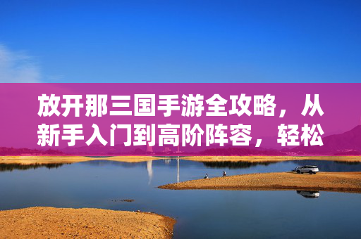 放开那三国手游全攻略，从新手入门到高阶阵容，轻松征战乱世，放开那三国手游全攻略，从新手入门到高阶阵容，轻松征战乱世