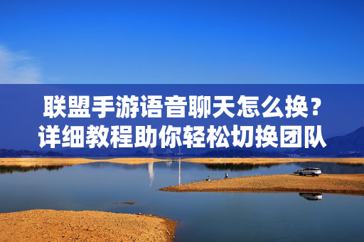 联盟手游语音聊天怎么换?详细教程助你轻松切换团队沟通方式,联盟手游语音聊天切换详细教程