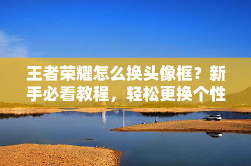 王者荣耀怎么换头像框？新手必看教程，轻松更换个性头像框，王者荣耀新手必看，轻松更换个性头像框