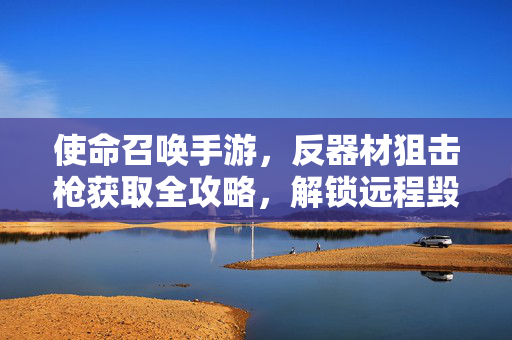 使命召唤手游，反器材狙击枪获取全攻略，解锁远程毁灭神器，使命召唤手游，反器材狙击枪获取全攻略，解锁远程毁灭神器