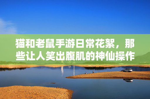 猫和老鼠手游日常花絮,那些让人笑出腹肌的神仙操作与翻车现场,猫鼠手游日常花絮,神仙操作翻车现场,笑出腹肌!