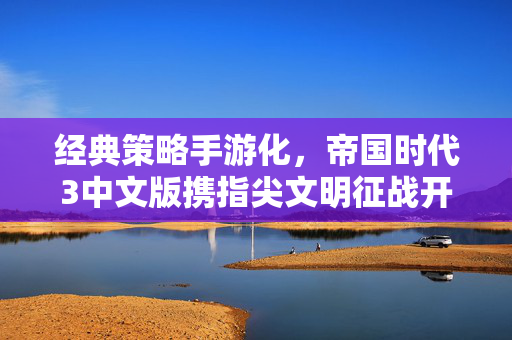 经典策略手游化，帝国时代3中文版携指尖文明征战开启，老玩家的青春与新战场的碰撞，帝国时代3中文版手游化，指尖征战开启，青春与新战场碰撞