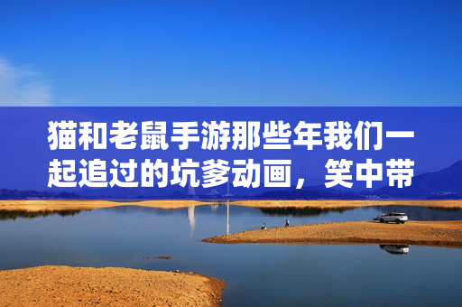 猫和老鼠手游那些年我们一起追过的坑爹动画,笑中带泪的汤姆猫历险记,猫和老鼠手游,追过的坑爹动画,笑中带泪的汤姆猫历险记