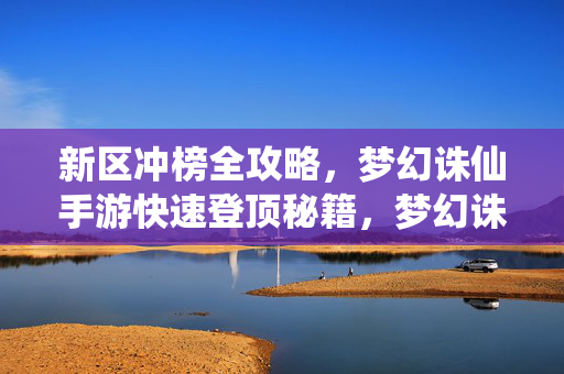 新区冲榜全攻略,梦幻诛仙手游快速登顶秘籍,梦幻诛仙手游新区冲榜快速登顶全攻略