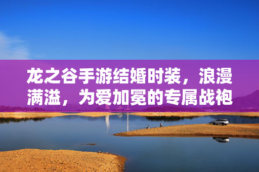 龙之谷手游结婚时装,浪漫满溢,为爱加冕的专属战袍,龙之谷手游为爱加冕的浪漫专属结婚时装