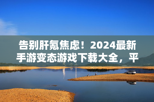 告别肝氪焦虑！2024最新手游变态游戏下载大全，平民玩家也能当大佬，2024最新手游下载，告别肝氪，平民也能当大佬
