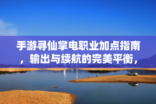 手游寻仙掌电职业加点指南，输出与续航的完美平衡，寻仙手游掌电职业加点指南，输出与续航完美平衡