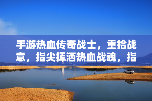 手游热血传奇战士，重拾战意，指尖挥洒热血战魂，指尖燃战魂，手游战士重拾热血战意