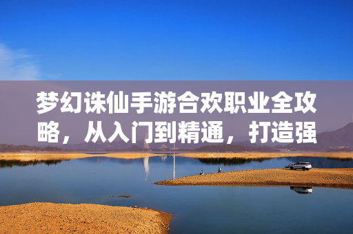 梦幻诛仙手游合欢职业全攻略，从入门到精通，打造强力合欢仙师，梦幻诛仙手游合欢职业全攻略，从入门到精通打造强力仙师