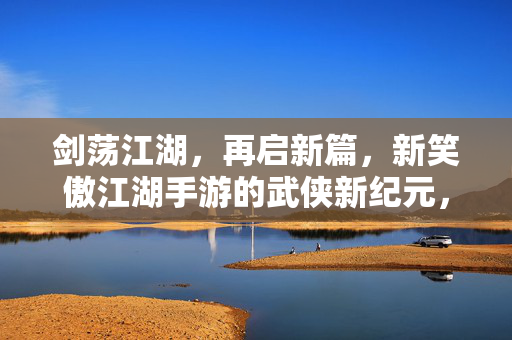 剑荡江湖，再启新篇，新笑傲江湖手游的武侠新纪元，剑荡江湖，新笑傲手游启武侠新纪元