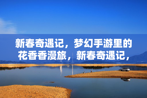 新春奇遇记，梦幻手游里的花香香漫旅，新春奇遇记，手游花香漫旅