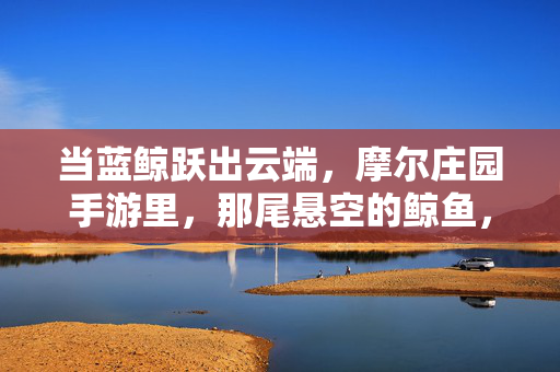 当蓝鲸跃出云端,摩尔庄园手游里,那尾悬空的鲸鱼,是写给天空的情书,鲸跃云端,情书予天空