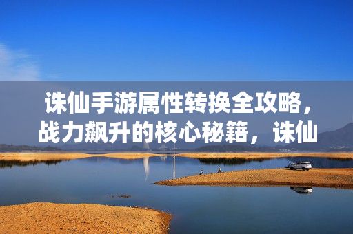 诛仙手游属性转换全攻略,战力飙升的核心秘籍,诛仙手游属性转换全攻略,战力飙升核心秘籍