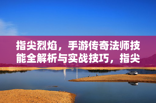 指尖烈焰，手游传奇法师技能全解析与实战技巧，指尖烈焰手游传奇法师技能全解析与实战技巧
