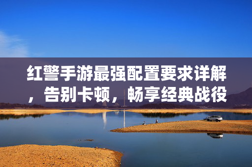 红警手游最强配置要求详解，告别卡顿，畅享经典战役全开！红警手游最强配置要求详解，告别卡顿，畅享经典战役全开