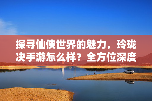 探寻仙侠世界的魅力，玲珑决手游怎么样？全方位深度评测，玲珑决手游评测，全方位探寻仙侠世界的魅力