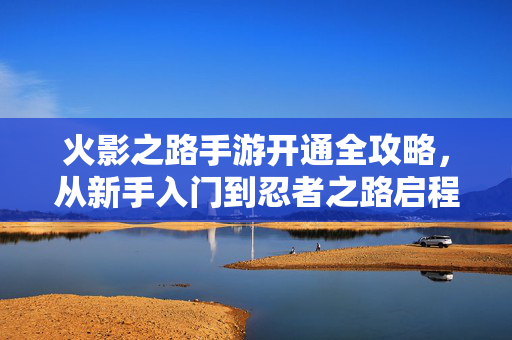 火影之路手游开通全攻略，从新手入门到忍者之路启程，火影之路手游开通全攻略，从新手入门到忍者之路启程