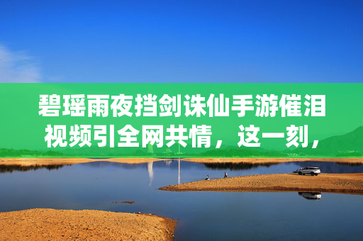 碧瑶雨夜挡剑诛仙手游催泪视频引全网共情，这一刻，我们都是痴情的小凡，碧瑶雨夜挡剑！诛仙手游催泪视频引全网共情，我们都是痴情小凡