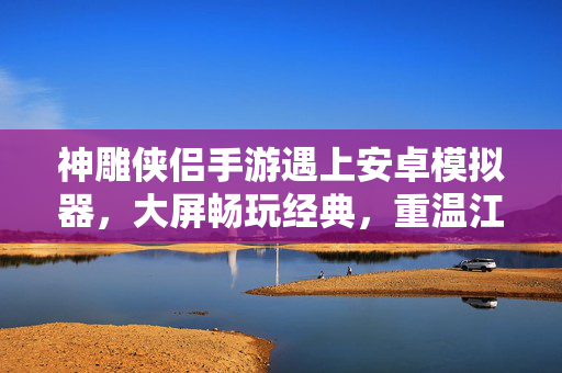 神雕侠侣手游遇上安卓模拟器,大屏畅玩经典,重温江湖情仇,神雕侠侣手游遇上安卓模拟器,大屏畅玩重温江湖情仇