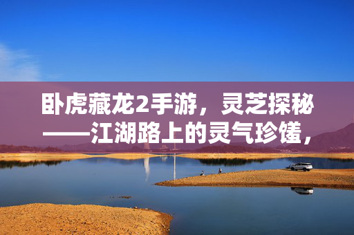 卧虎藏龙2手游,灵芝探秘——江湖路上的灵气珍馐,卧虎藏龙2手游,灵芝探秘——江湖路上的灵气珍馐