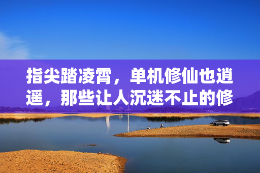 指尖踏凌霄，单机修仙也逍遥，那些让人沉迷不止的修仙手游推荐，指尖踏凌霄，让人沉迷的单机修仙手游推荐