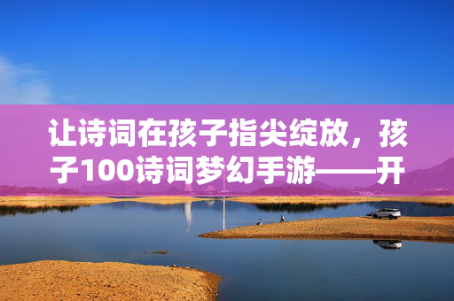 让诗词在孩子指尖绽放，孩子100诗词梦幻手游——开启一场穿越千年的诗意之旅，指尖绽诗韵，童梦千年游