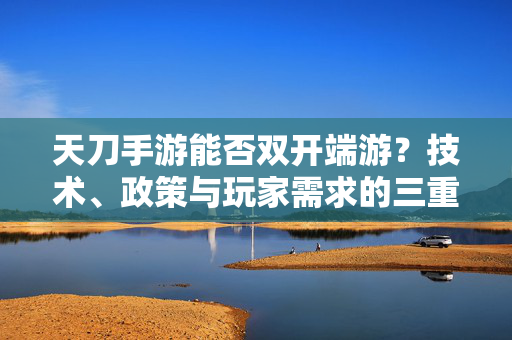天刀手游能否双开端游？技术、政策与玩家需求的三重博弈，天刀手游双开端游，技术、政策与玩家需求的三重博弈