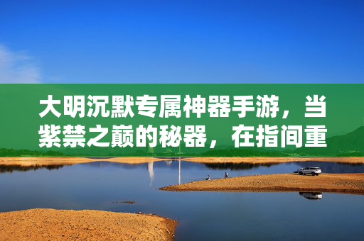 大明沉默专属神器手游，当紫禁之巅的秘器，在指间重燃锋芒，大明紫禁秘器，指间重燃沉默锋芒