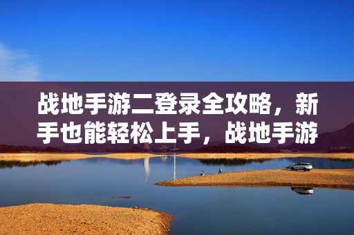 战地手游二登录全攻略，新手也能轻松上手，战地手游二新手登录全攻略