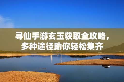 寻仙手游玄玉获取全攻略，多种途径助你轻松集齐