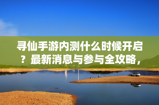 寻仙手游内测什么时候开启？最新消息与参与全攻略，寻仙手游内测时间，最新消息与参与全攻略