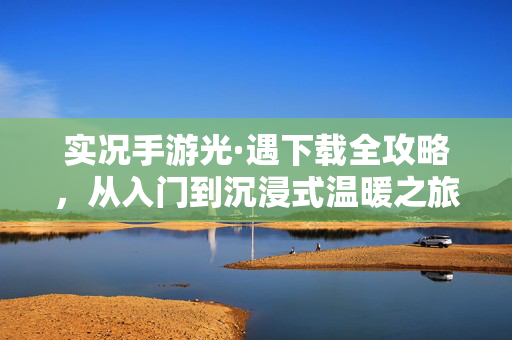 实况手游光·遇下载全攻略，从入门到沉浸式温暖之旅，实况手游光·遇下载全攻略，从入门到沉浸式温暖之旅