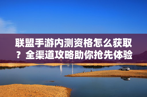 联盟手游内测资格怎么获取？全渠道攻略助你抢先体验，联盟手游内测资格获取全渠道攻略，抢先体验一步到位