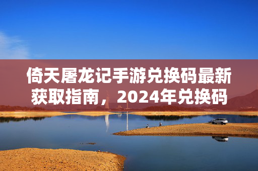 倚天屠龙记手游兑换码最新获取指南，2024年兑换码汇总及使用攻略，2024年倚天屠龙记手游兑换码最新获取指南及使用攻略