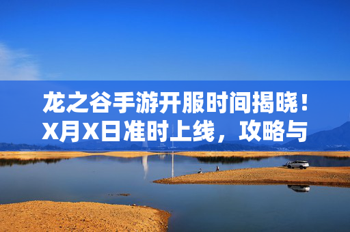 龙之谷手游开服时间揭晓！X月X日准时上线，攻略与注意事项全解析