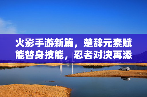 火影手游新篇，楚辞元素赋能替身技能，忍者对决再添诗意杀招，楚辞赋能替身杀招，火影对决再添诗意